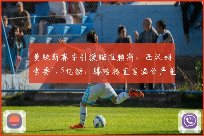 曼联新赛季引援瞄准赖斯，西汉姆索要1.5亿镑，滕哈格直言溢价严重