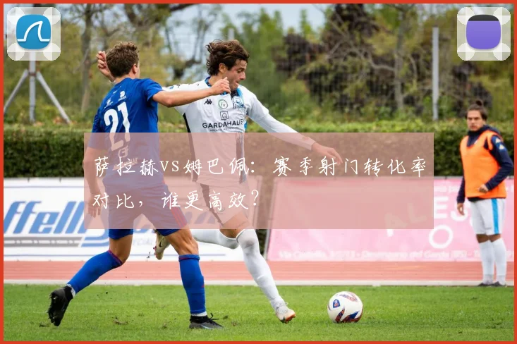 萨拉赫vs姆巴佩：赛季射门转化率对比，谁更高效？
