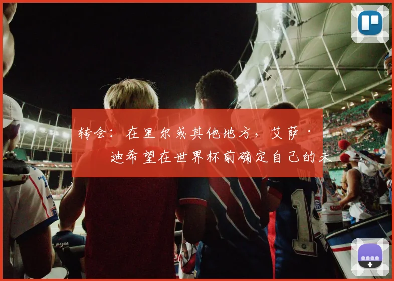 转会：在里尔或其他地方，艾萨·曼迪希望在世界杯前确定自己的未来
