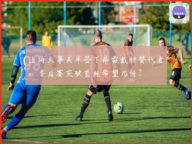 上海久事关辛签下弗雷戴特替代者，季后赛突破首轮希望几何？